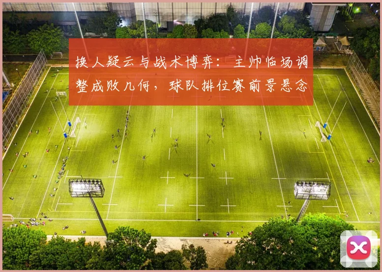 换人疑云与战术博弈：主帅临场调整成败几何，球队排位赛前景悬念丛生