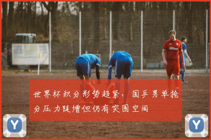 世界杯积分形势趋紧，国乒男单抢分压力陡增但仍有突围空间