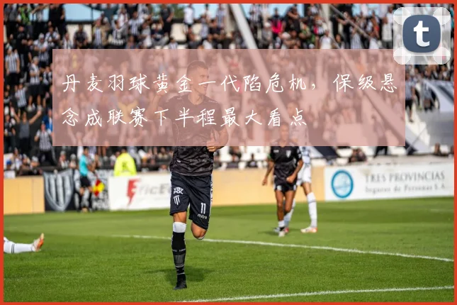 丹麦羽球黄金一代陷危机，保级悬念成联赛下半程最大看点