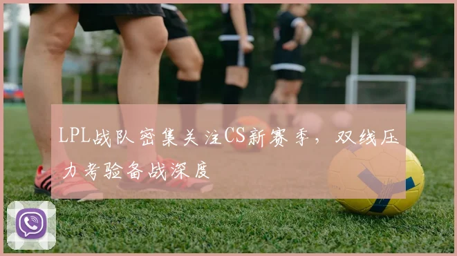 LPL战队密集关注CS新赛季，双线压力考验备战深度