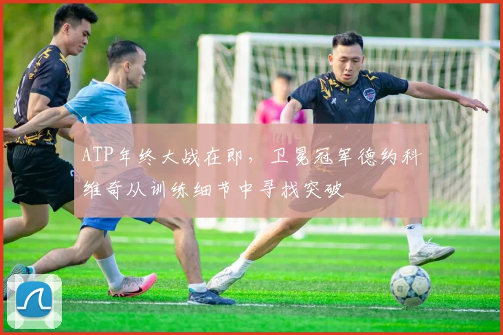 ATP年终大战在即，卫冕冠军德约科维奇从训练细节中寻找突破