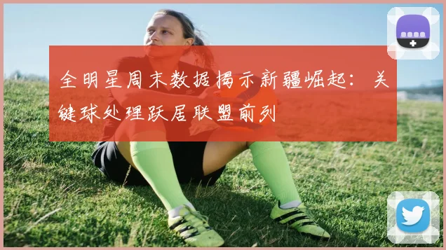 全明星周末数据揭示新疆崛起：关键球处理跃居联盟前列